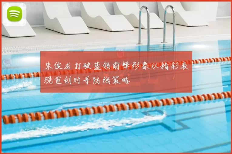 朱俊龙打破蓝领前锋形象以精彩表现重创对手防线策略