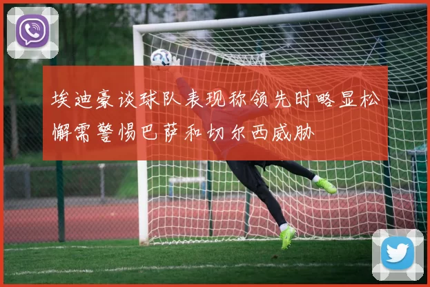 埃迪豪谈球队表现称领先时略显松懈需警惕巴萨和切尔西威胁