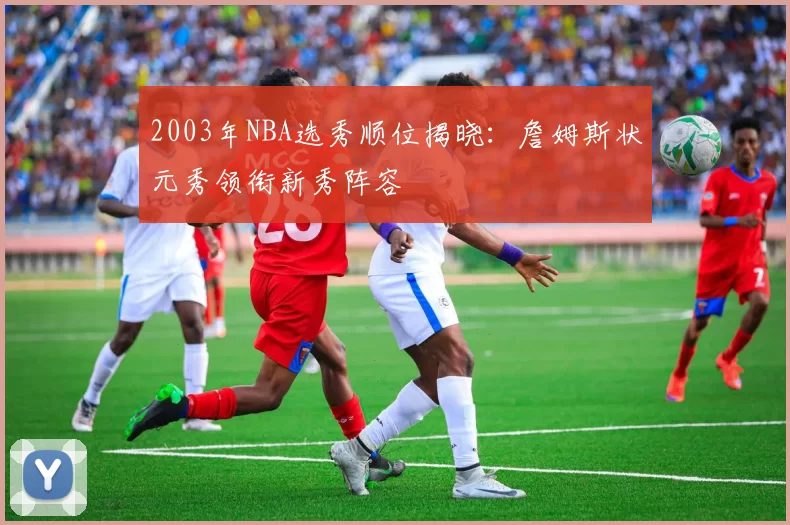 2003年NBA选秀顺位揭晓:詹姆斯状元秀领衔新秀阵容
