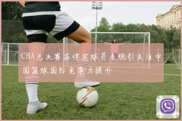 CBA总决赛菲律宾球员表现引关注中国篮球国际竞争力提升