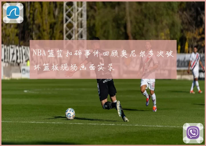NBA篮筐扣碎事件回顾奥尼尔多次破坏篮板现场画面实录
