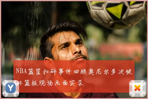 NBA篮筐扣碎事件回顾奥尼尔多次破坏篮板现场画面实录