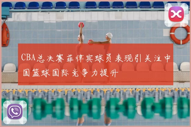 CBA总决赛菲律宾球员表现引关注中国篮球国际竞争力提升