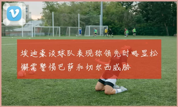 埃迪豪谈球队表现称领先时略显松懈需警惕巴萨和切尔西威胁