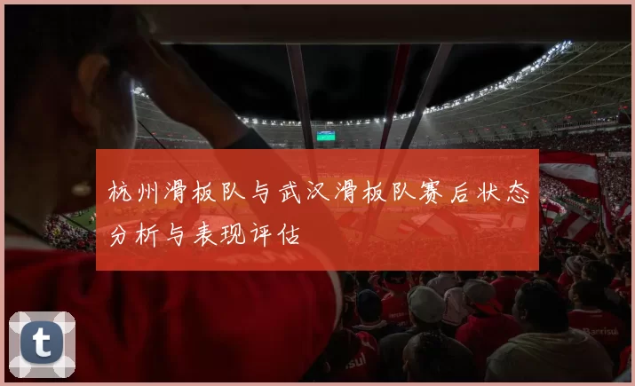 杭州滑板队与武汉滑板队赛后状态分析与表现评估