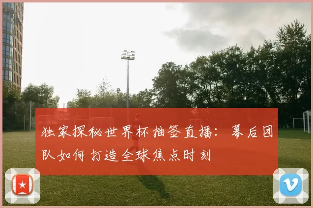 独家探秘世界杯抽签直播：幕后团队如何打造全球焦点时刻