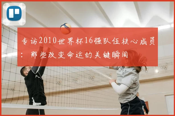 专访2010世界杯16强队伍核心成员:那些改变命运的关键瞬间