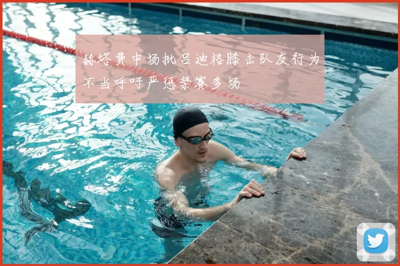 赫塔费中场批吕迪格膝击队友行为不当呼吁严惩禁赛多场