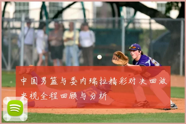 中国男篮与委内瑞拉精彩对决回放央视全程回顾与分析