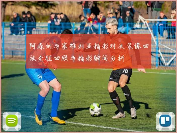 阿森纳与塞维利亚精彩对决录像回放全程回顾与精彩瞬间分析