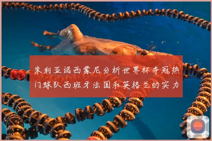 朱利亚诺西蒙尼分析世界杯夺冠热门球队西班牙法国和英格兰的实力与前景