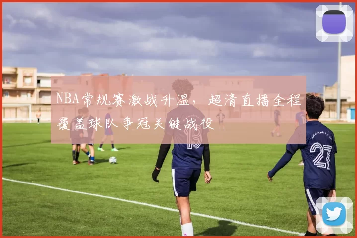 NBA常规赛激战升温,超清直播全程覆盖球队争冠关键战役