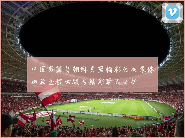 中国男篮与朝鲜男篮精彩对决录像回放全程回顾与精彩瞬间分析