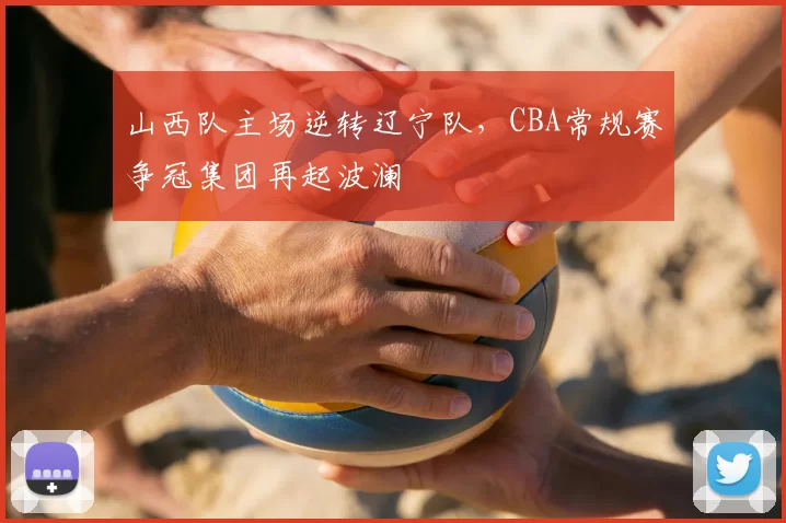 山西队主场逆转辽宁队，CBA常规赛争冠集团再起波澜
