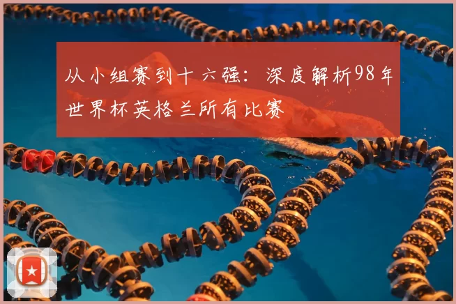 从小组赛到十六强：深度解析98年世界杯英格兰所有比赛