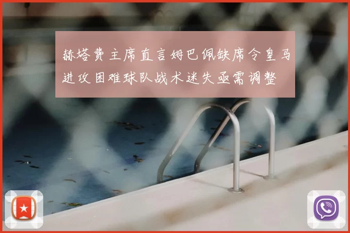 赫塔费主席直言姆巴佩缺席令皇马进攻困难球队战术迷失亟需调整