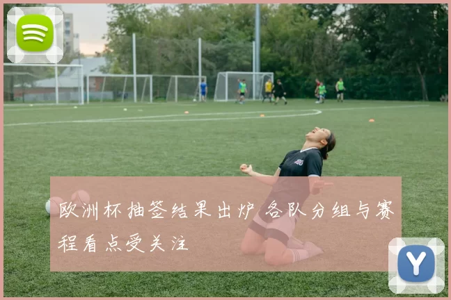欧洲杯抽签结果出炉 各队分组与赛程看点受关注