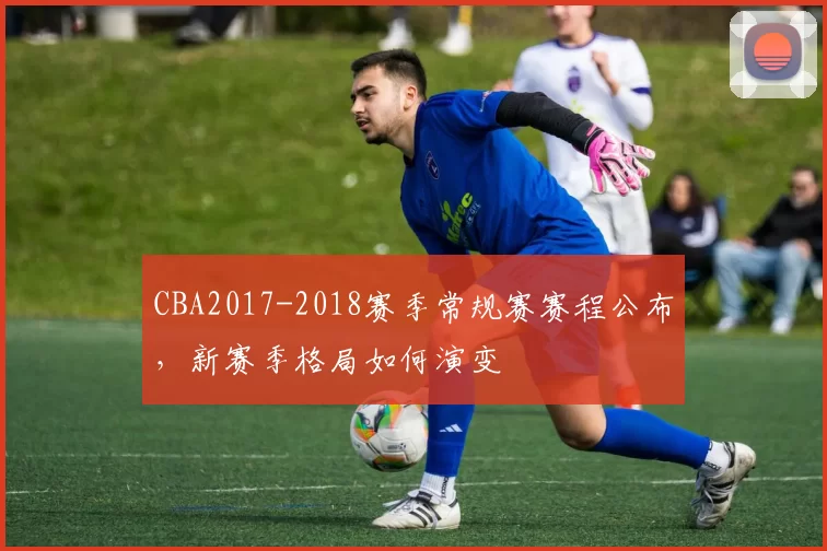 CBA2017-2018赛季常规赛赛程公布，新赛季格局如何演变