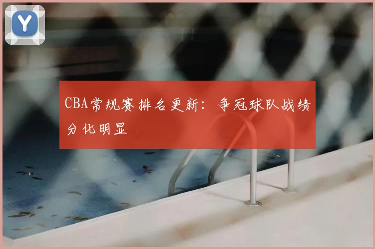 CBA常规赛排名更新:争冠球队战绩分化明显