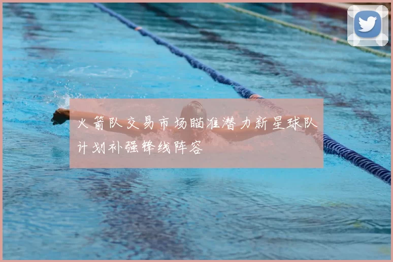 火箭队交易市场瞄准潜力新星球队计划补强锋线阵容