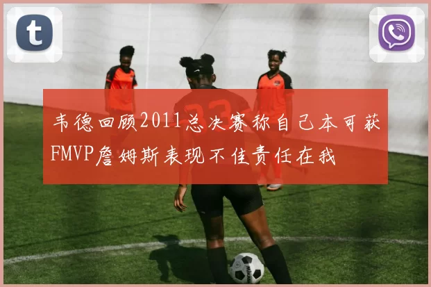 韦德回顾2011总决赛称自己本可获FMVP詹姆斯表现不佳责任在我
