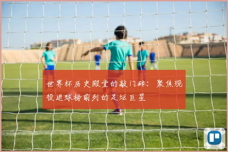 世界杯历史殿堂的敲门砖：聚焦现役进球榜前列的足坛巨星