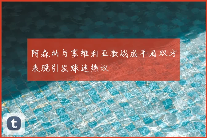 阿森纳与塞维利亚激战成平局双方表现引发球迷热议