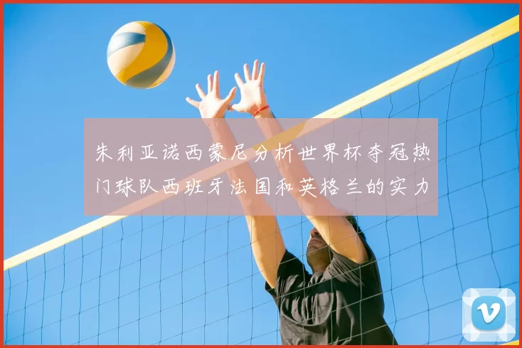 朱利亚诺西蒙尼分析世界杯夺冠热门球队西班牙法国和英格兰的实力与前景