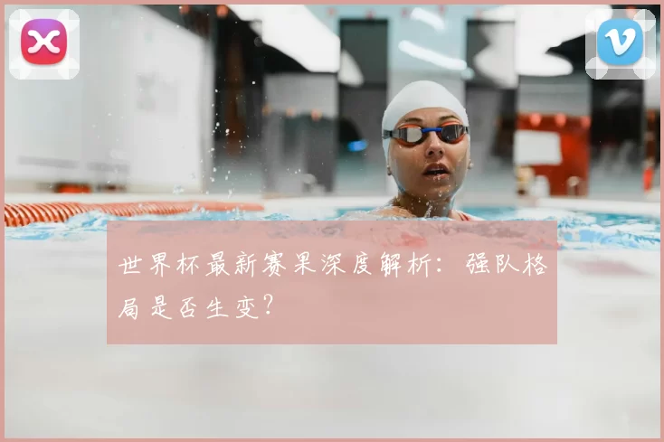世界杯最新赛果深度解析:强队格局是否生变?