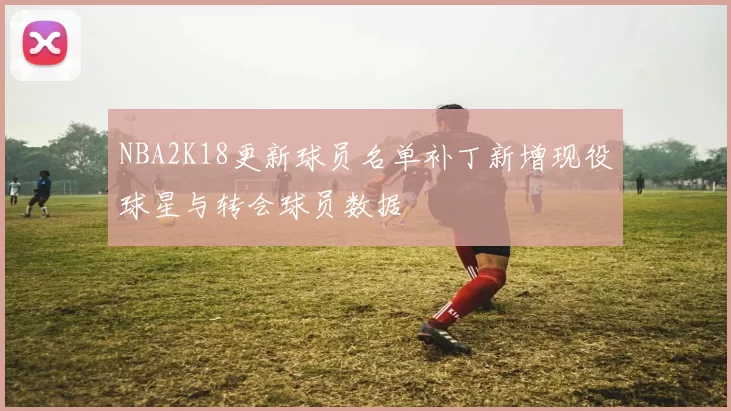 NBA2K18更新球员名单补丁新增现役球星与转会球员数据