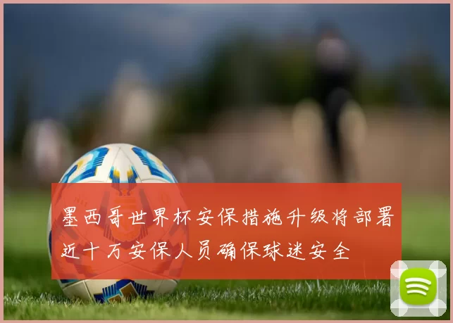 墨西哥世界杯安保措施升级将部署近十万安保人员确保球迷安全