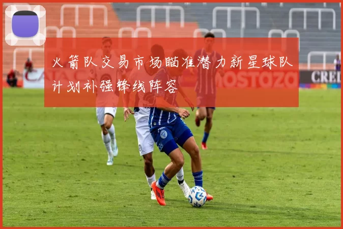 火箭队交易市场瞄准潜力新星球队计划补强锋线阵容