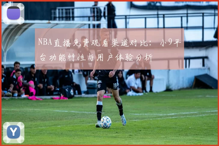 NBA直播免费观看渠道对比：小9平台功能特性与用户体验分析