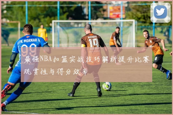 最强NBA扣篮实战技巧解析提升比赛观赏性与得分效率