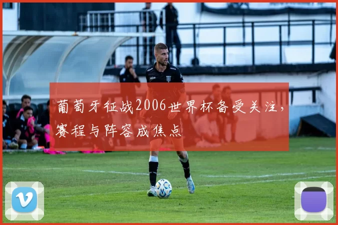 葡萄牙征战2006世界杯备受关注,赛程与阵容成焦点