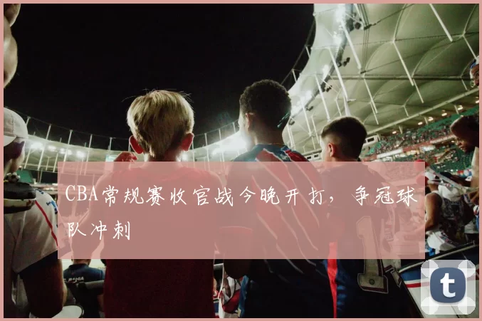 CBA常规赛收官战今晚开打,争冠球队冲刺