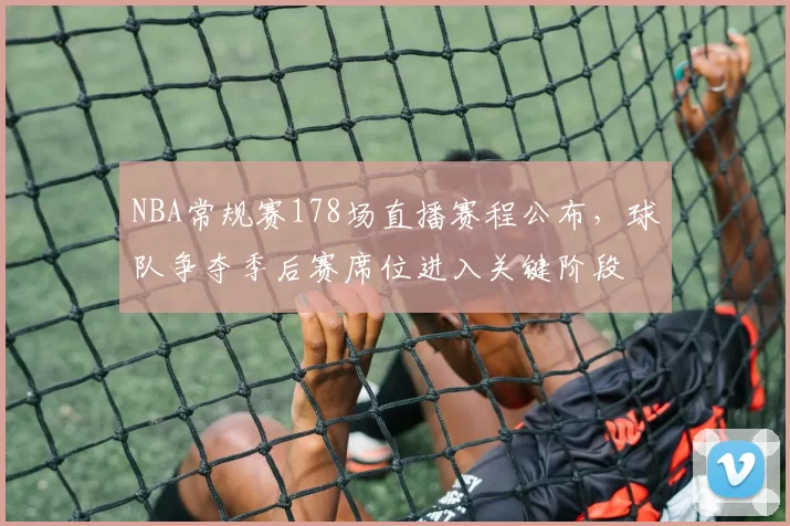 NBA常规赛178场直播赛程公布,球队争夺季后赛席位进入关键阶段