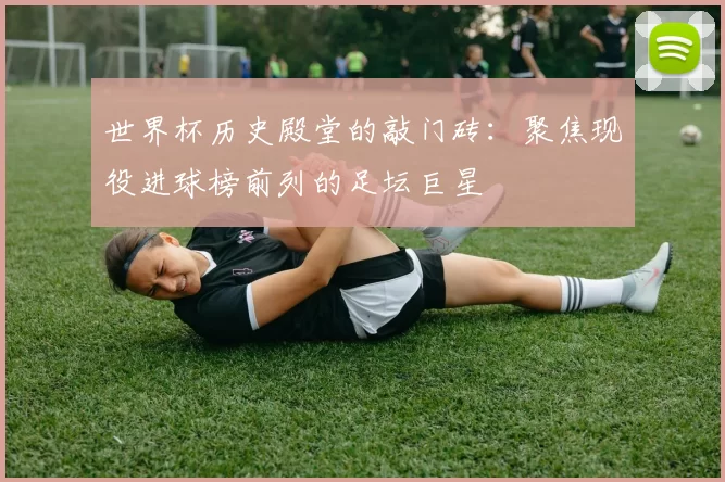 世界杯历史殿堂的敲门砖：聚焦现役进球榜前列的足坛巨星