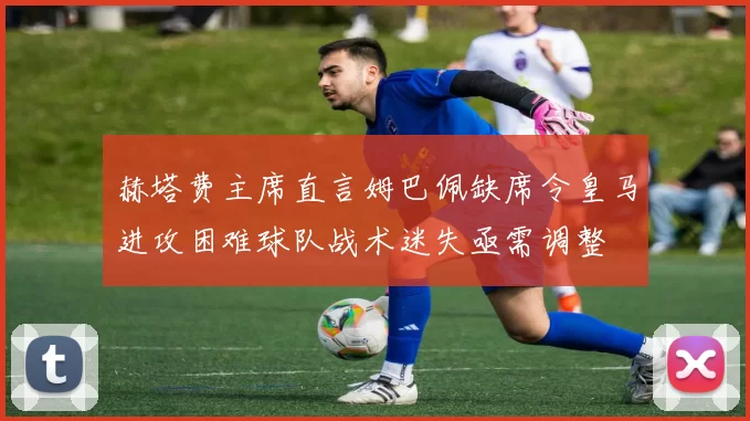 赫塔费主席直言姆巴佩缺席令皇马进攻困难球队战术迷失亟需调整