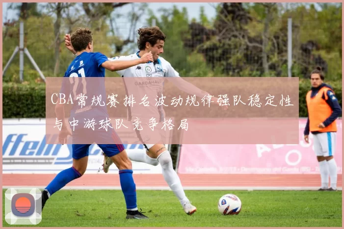CBA常规赛排名波动规律强队稳定性与中游球队竞争格局