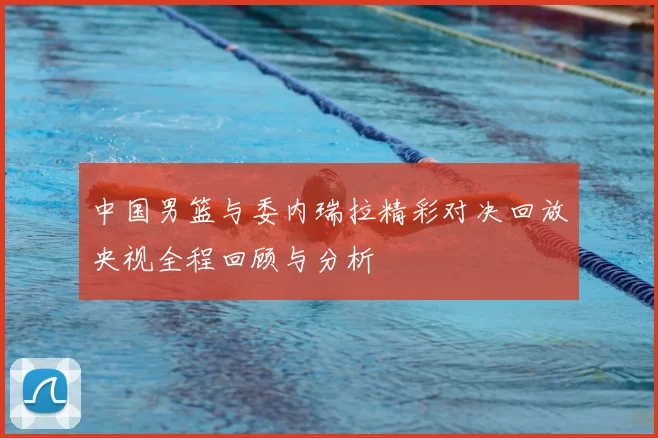 中国男篮与委内瑞拉精彩对决回放央视全程回顾与分析