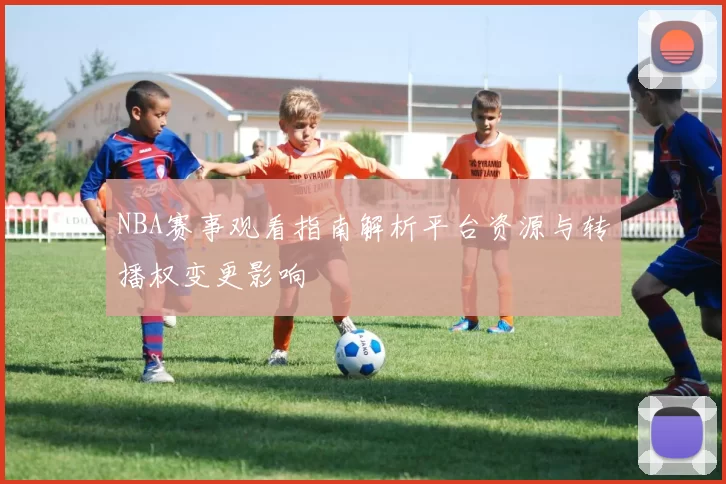 NBA赛事观看指南解析平台资源与转播权变更影响