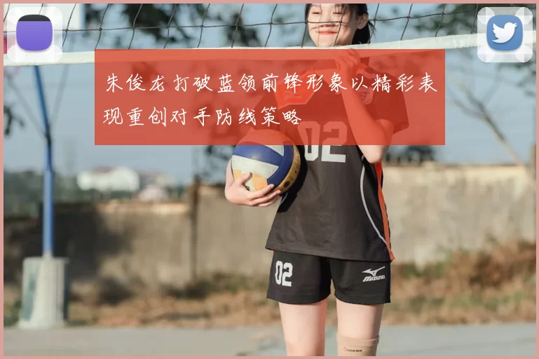 朱俊龙打破蓝领前锋形象以精彩表现重创对手防线策略