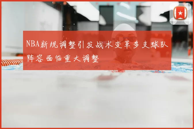 NBA新规调整引发战术变革多支球队阵容面临重大调整