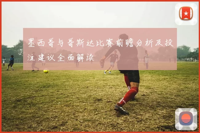 墨西哥与哥斯达比赛前瞻分析及投注建议全面解读