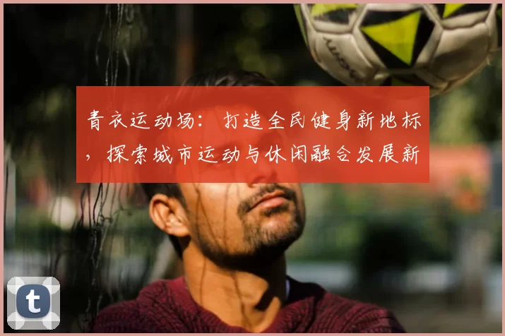 青衣运动场:打造全民健身新地标,探索城市运动与休闲融合发展新模式