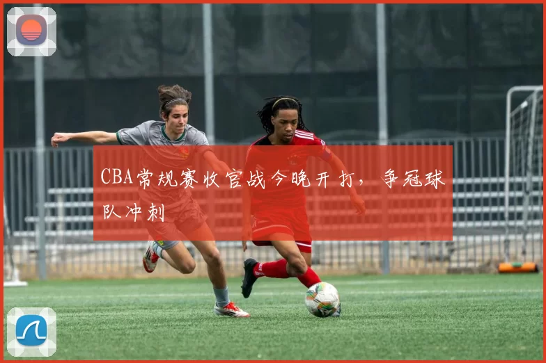 CBA常规赛收官战今晚开打，争冠球队冲刺