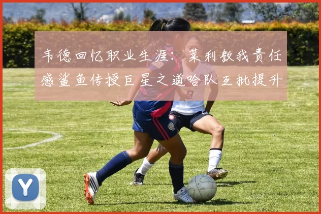 韦德回忆职业生涯:莱利教我责任感鲨鱼传授巨星之道哈队互批提升自我