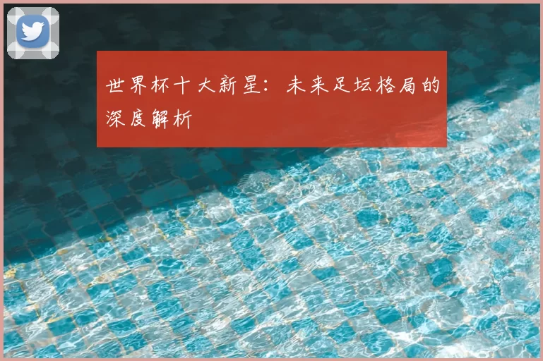 世界杯十大新星：未来足坛格局的深度解析