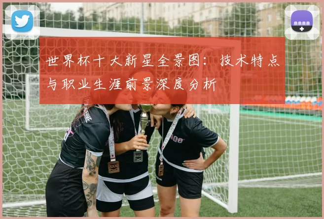 世界杯十大新星全景图:技术特点与职业生涯前景深度分析
